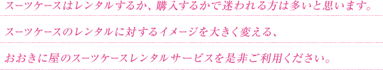 スーツケースはレンタルするか、購入するかで迷われる方は多いと思います。スーツケースのレンタルに対するイメージを大きく変える、おおきに屋のスーツケースレンタルサービスを是非ご利用ください。