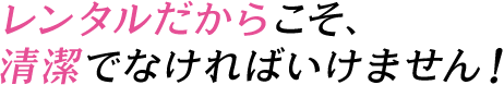 レンタルだからこそ、清潔でなければいけません！