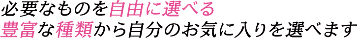 必要なものを自由に選べる豊富な種類から自分のお気に入りを選べます