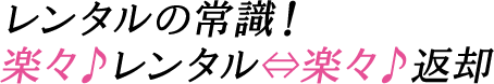 レンタルの常識！楽々♪レンタル⇔楽々♪返却