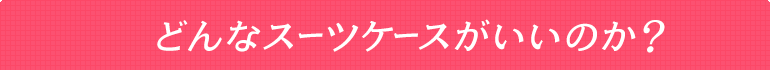 どんなスーツケースがいいのか？